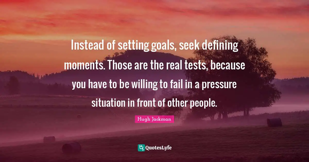 Instead of setting goals, seek defining moments. Those are the real tests, because you have to be willing to fail in a pressure situation in front of other people.