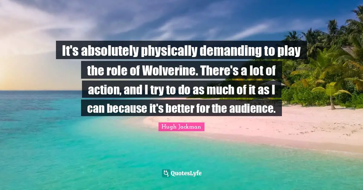 It's absolutely physically demanding to play the role of Wolverine. There's a lot of action, and I try to do as much of it as I can because it's better for the audience.