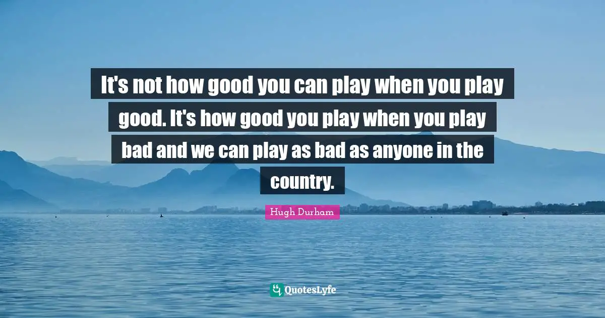 It's not how good you can play when you play good. It's how good you play when you play bad and we can play as bad as anyone in the country.