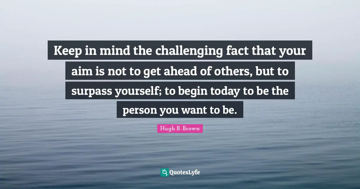 Keep in mind the challenging fact that your aim is not to get ahead of others, but to surpass yourself; to begin today to be the person you want to be.