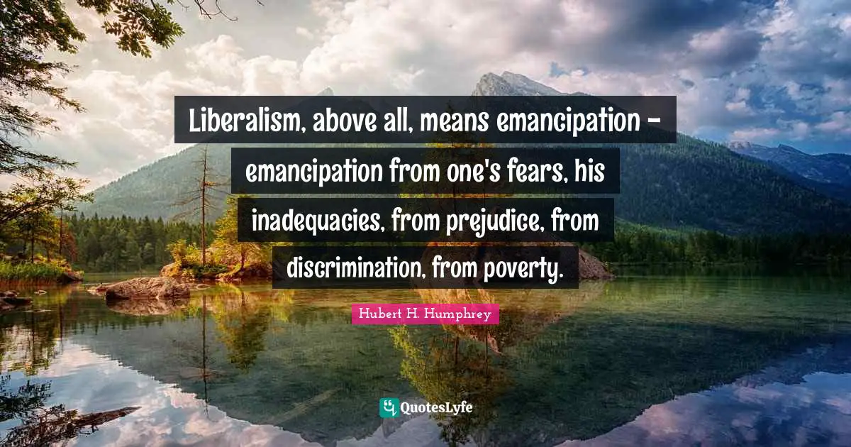 Hubert H. Humphrey Quotes: "Liberalism, above all, means emancipation - emancipation from one's fears, his inadequacies, from prejudice, from discrimination, from poverty."