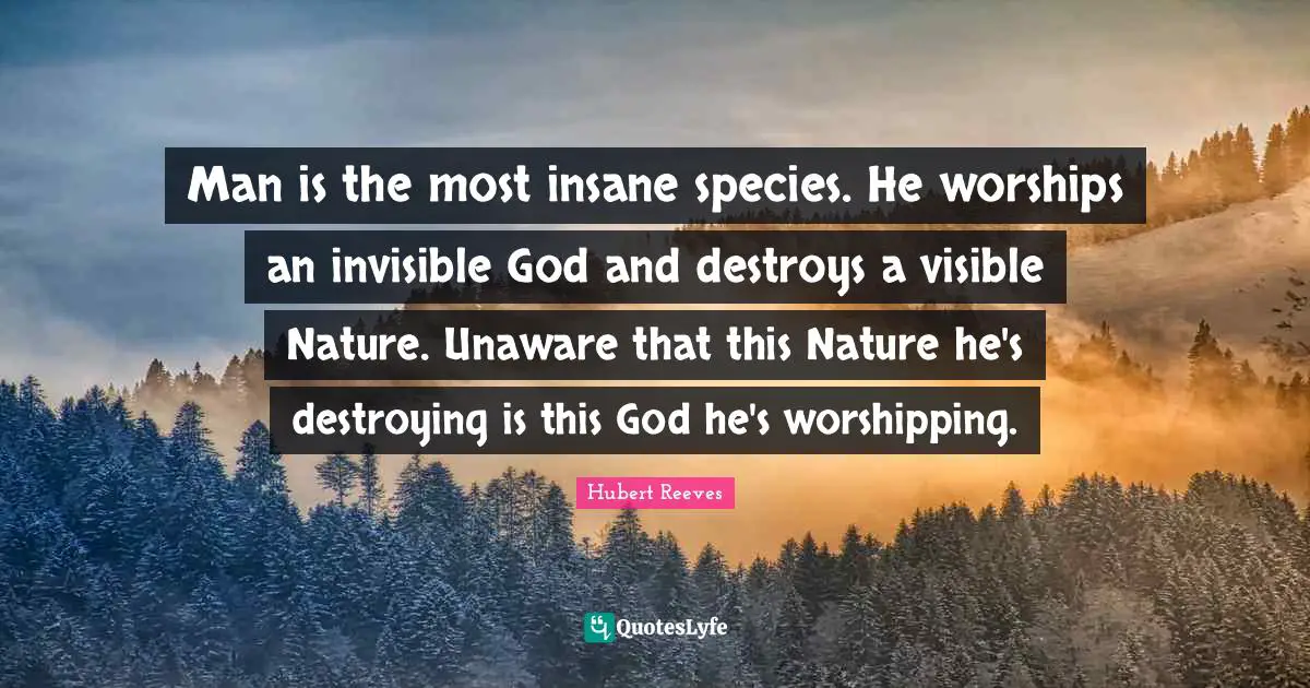 Nature Quotes: "Man is the most insane species. He worships an invisible God and destroys a visible Nature. Unaware that this Nature he's destroying is this God he's worshipping."