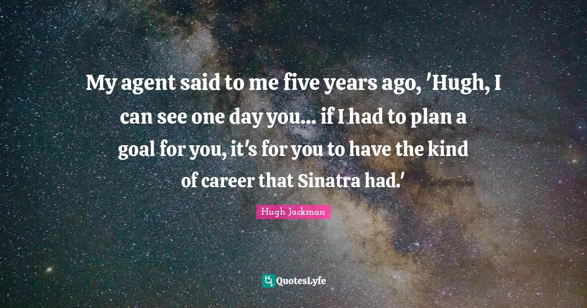My agent said to me five years ago, 'Hugh, I can see one day you... if I had to plan a goal for you, it's for you to have the kind of career that Sinatra had.'
