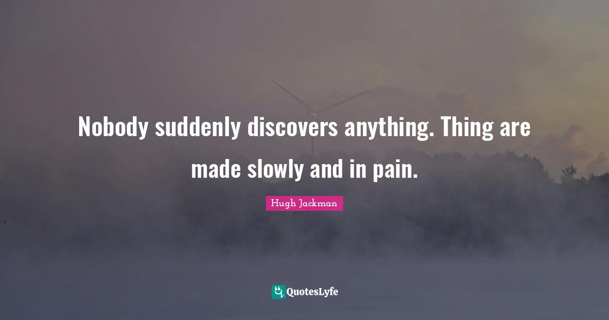Hugh Jackman Quotes: "Nobody suddenly discovers anything. Thing are made slowly and in pain."