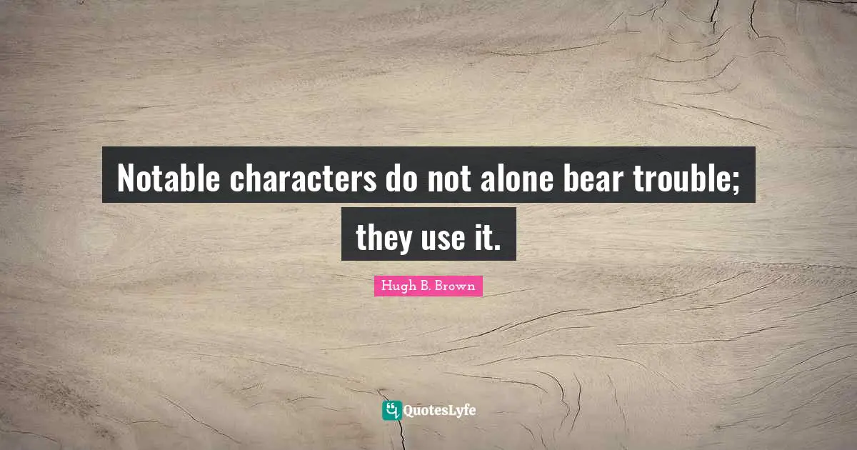 Notable Quotes: "Notable characters do not alone bear trouble; they use it."