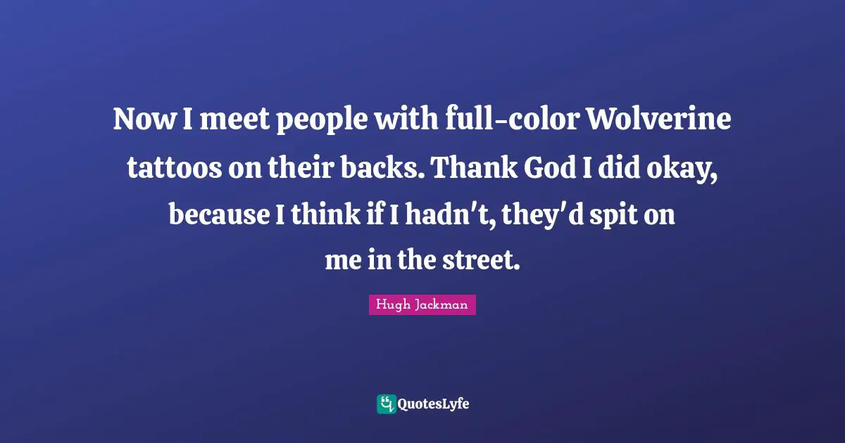 Hugh Jackman Quotes: "Now I meet people with full-color Wolverine tattoos on their backs. Thank God I did okay, because I think if I hadn't, they'd spit on me in the street."