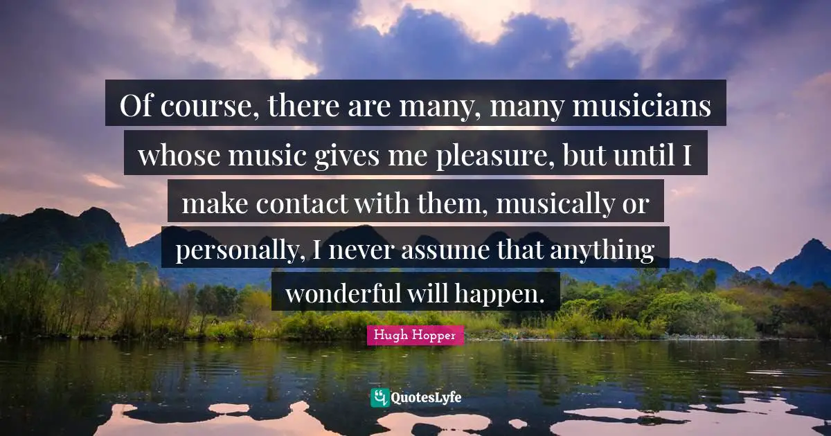 Of course, there are many, many musicians whose music gives me pleasure, but until I make contact with them, musically or personally, I never assume that anything wonderful will happen.