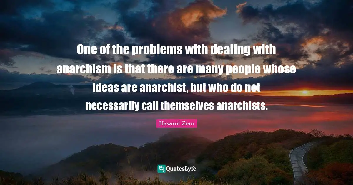 One of the problems with dealing with anarchism is that there are many people whose ideas are anarchist, but who do not necessarily call themselves anarchists.