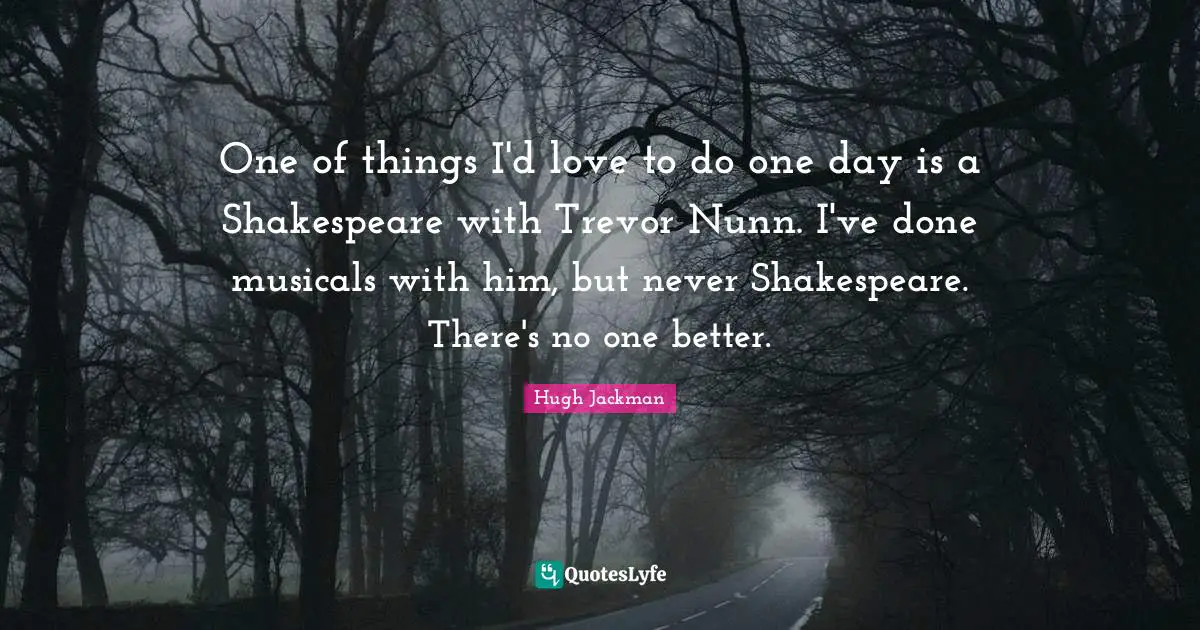 One of things I'd love to do one day is a Shakespeare with Trevor Nunn. I've done musicals with him, but never Shakespeare. There's no one better.