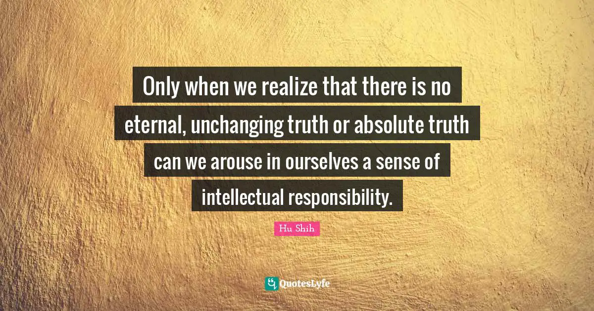Hu Shih Quotes: "Only when we realize that there is no eternal, unchanging truth or absolute truth can we arouse in ourselves a sense of intellectual responsibility."