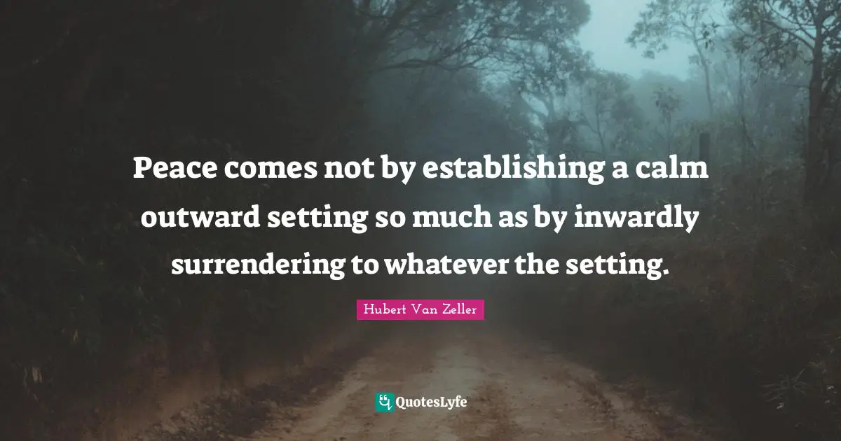 Peace comes not by establishing a calm outward setting so much as by inwardly surrendering to whatever the setting.