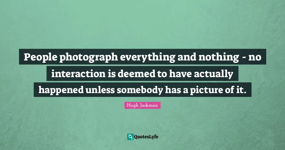 People photograph everything and nothing - no interaction is deemed to have actually happened unless somebody has a picture of it.