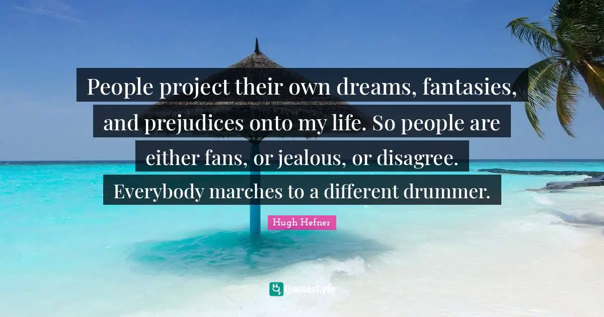 People project their own dreams, fantasies, and prejudices onto my life. So people are either fans, or jealous, or disagree. Everybody marches to a different drummer.