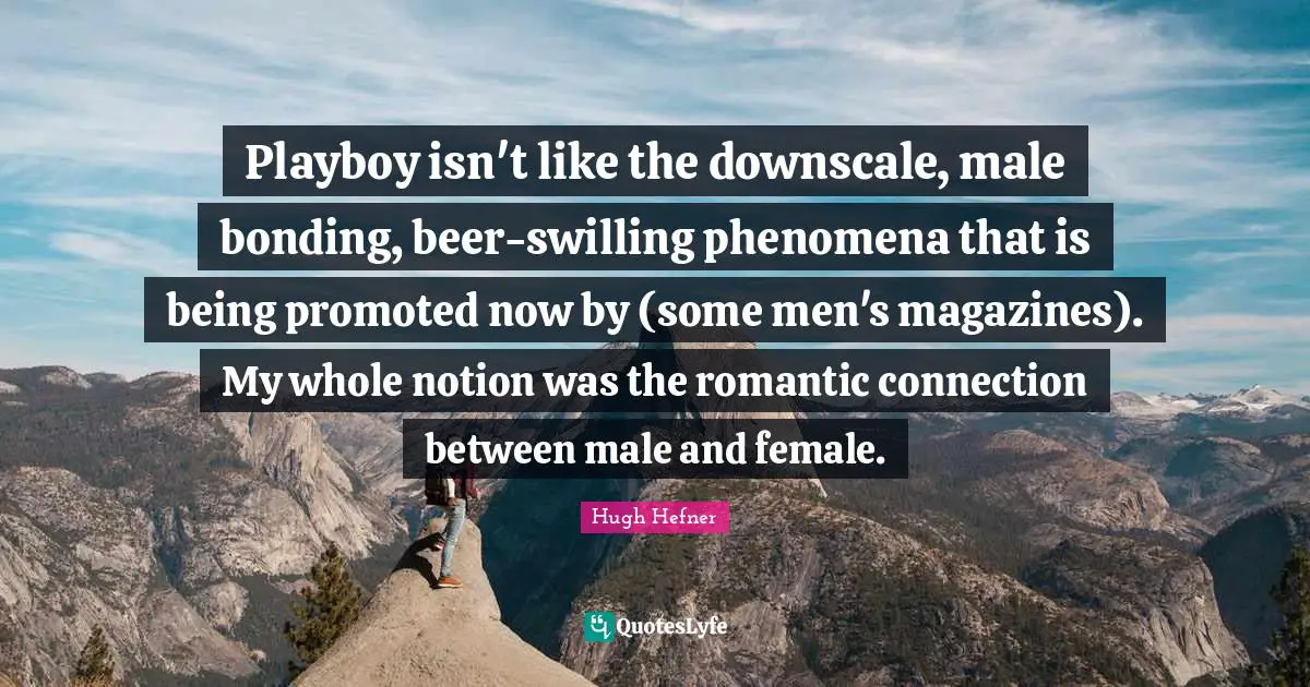 Playboy isn't like the downscale, male bonding, beer-swilling phenomena that is being promoted now by (some men's magazines). My whole notion was the romantic connection between male and female.