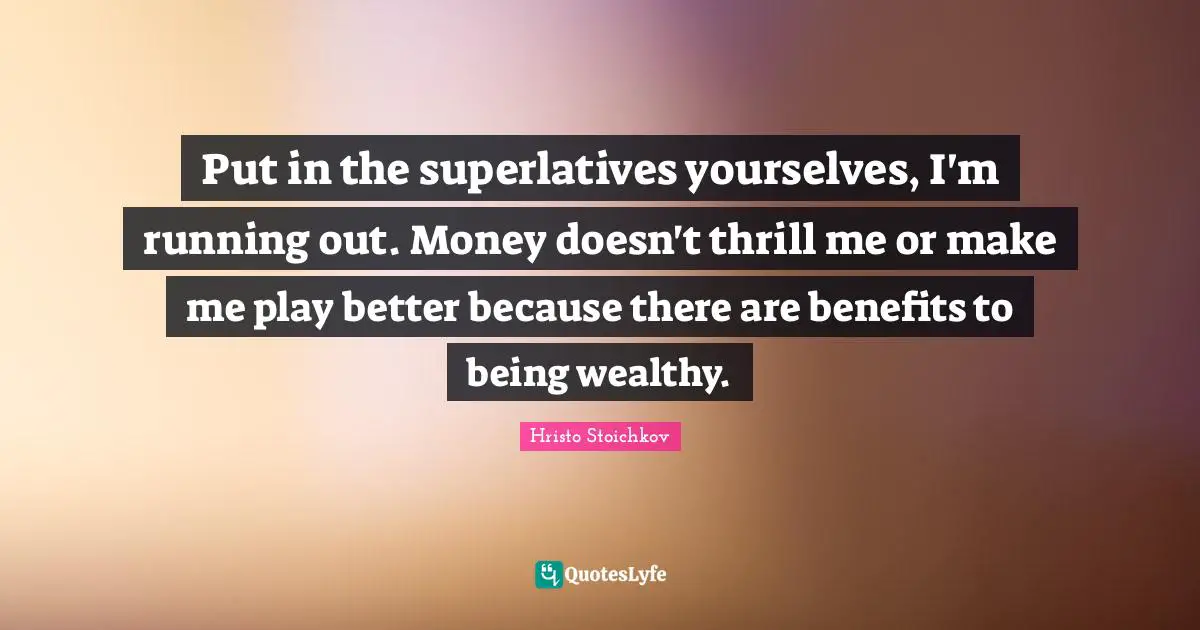 Put in the superlatives yourselves, I'm running out. Money doesn't thrill me or make me play better because there are benefits to being wealthy.