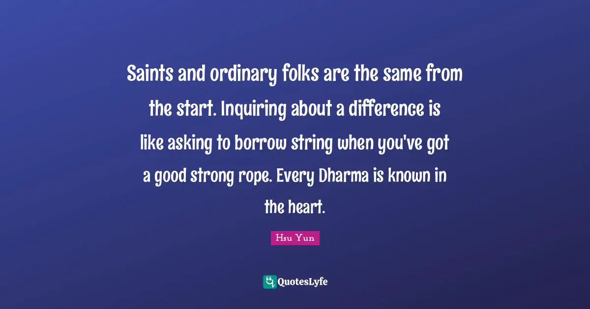 Saints and ordinary folks are the same from the start. Inquiring about a difference is like asking to borrow string when you've got a good strong rope. Every Dharma is known in the heart.