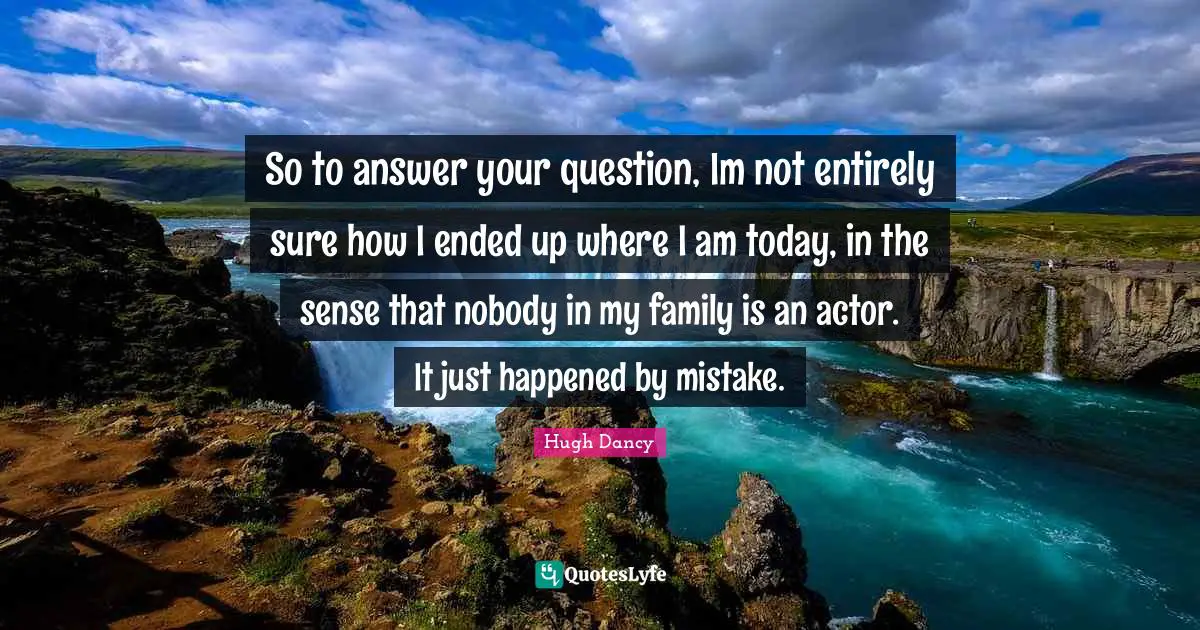 So to answer your question, Im not entirely sure how I ended up where I am today, in the sense that nobody in my family is an actor. It just happened by mistake.
