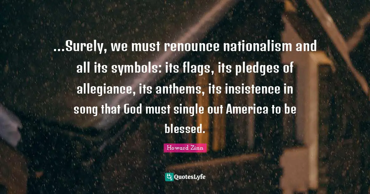 ...Surely, we must renounce nationalism and all its symbols: its flags, its pledges of allegiance, its anthems, its insistence in song that God must single out America to be blessed.