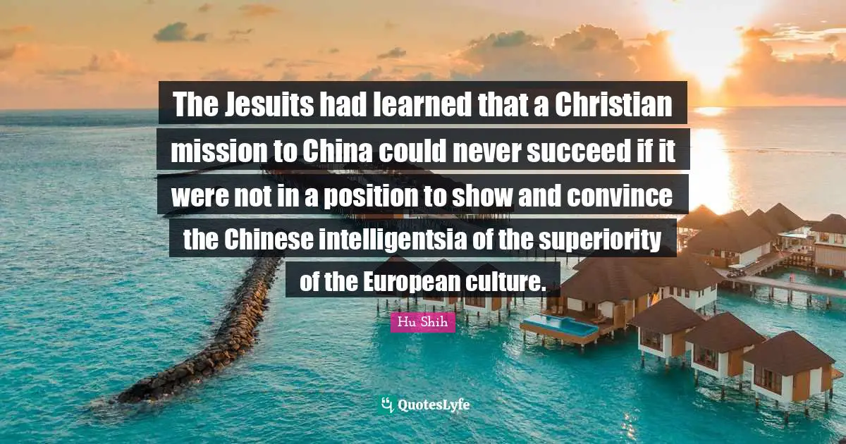 Hu Shih Quotes: "The Jesuits had learned that a Christian mission to China could never succeed if it were not in a position to show and convince the Chinese intelligentsia of the superiority of the European culture."