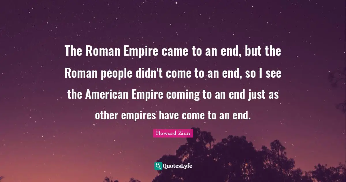 The Roman Empire came to an end, but the Roman people didn't come to an end, so I see the American Empire coming to an end just as other empires have come to an end.