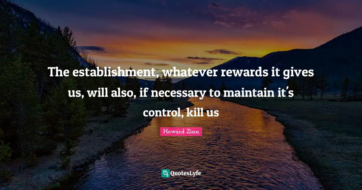The establishment, whatever rewards it gives us, will also, if necessary to maintain it's control, kill us