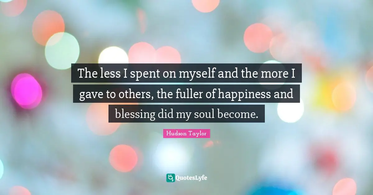 The less I spent on myself and the more I gave to others, the fuller of happiness and blessing did my soul become.