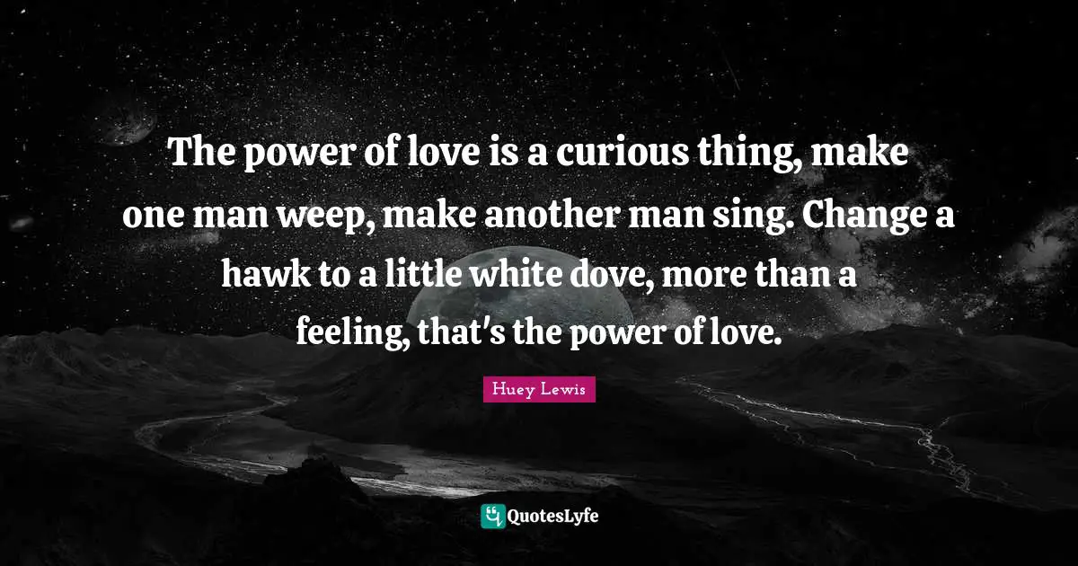 The power of love is a curious thing, make one man weep, make another man sing. Change a hawk to a little white dove, more than a feeling, that's the power of love.