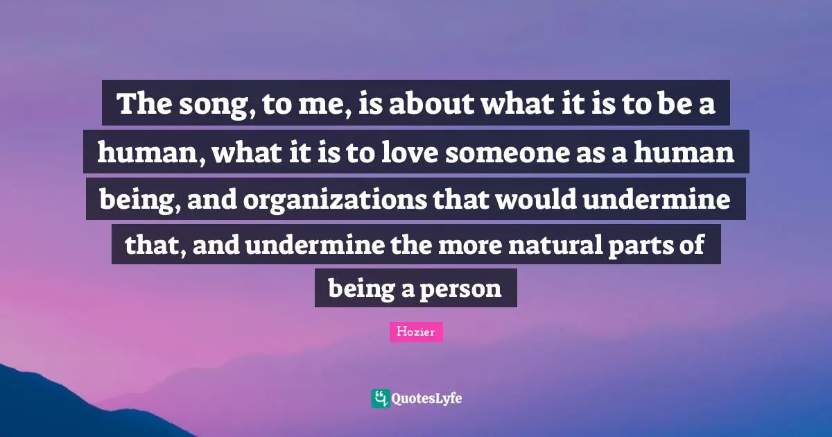 The song, to me, is about what it is to be a human, what it is to love someone as a human being, and organizations that would undermine that, and undermine the more natural parts of being a person