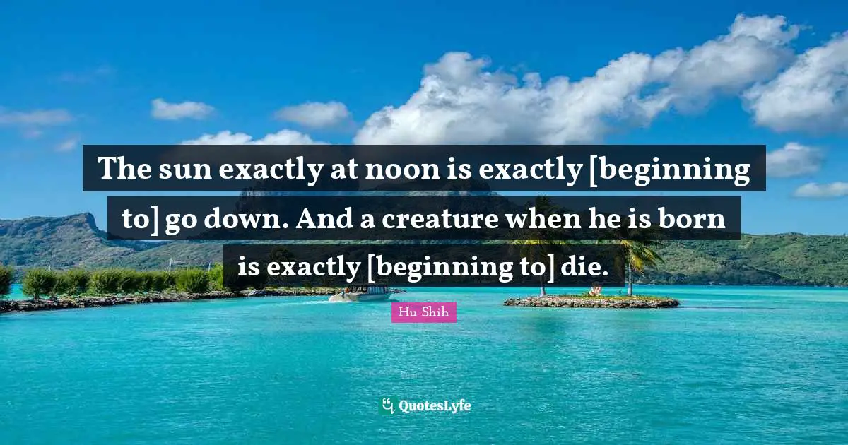 Hu Shih Quotes: "The sun exactly at noon is exactly [beginning to] go down. And a creature when he is born is exactly [beginning to] die."