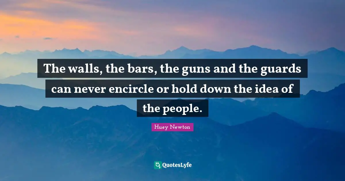 The walls, the bars, the guns and the guards can never encircle or hold down the idea of the people.