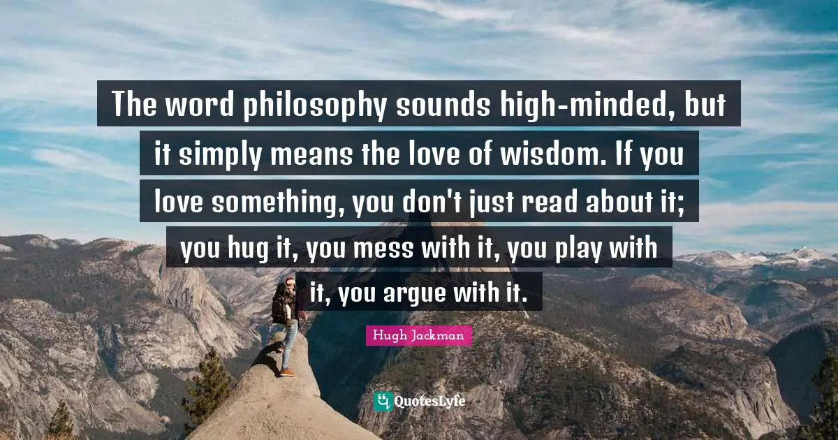 Hugh Jackman Quotes: "The word philosophy sounds high-minded, but it simply means the love of wisdom. If you love something, you don't just read about it; you hug it, you mess with it, you play with it, you argue with it."