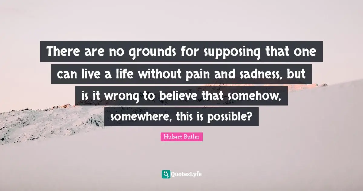 Supposing Quotes: "There are no grounds for supposing that one can live a life without pain and sadness, but is it wrong to believe that somehow, somewhere, this is possible?"