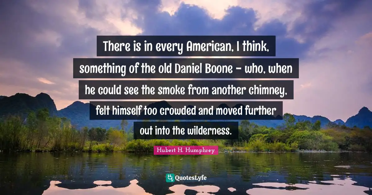 There is in every American, I think, something of the old Daniel Boone - who, when he could see the smoke from another chimney, felt himself too crowded and moved further out into the wilderness.