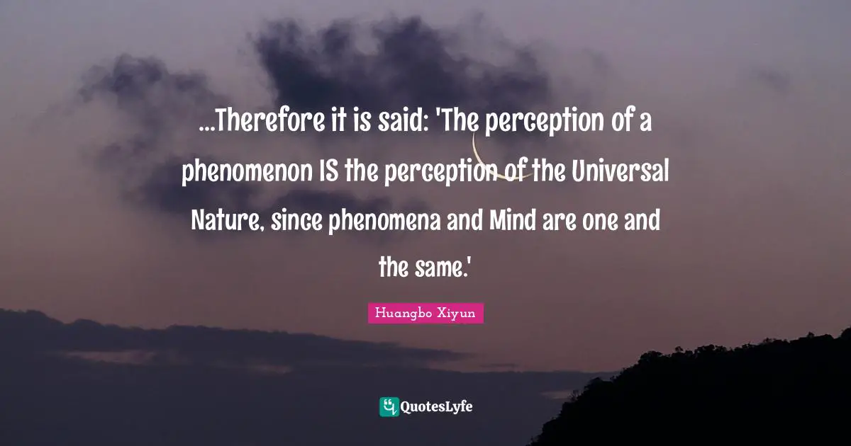 ...Therefore it is said: 'The perception of a phenomenon IS the perception of the Universal Nature, since phenomena and Mind are one and the same.'