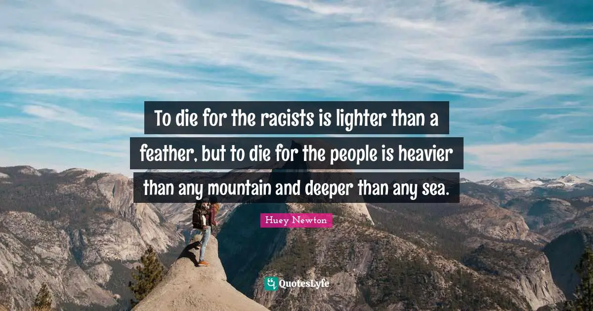 To die for the racists is lighter than a feather, but to die for the people is heavier than any mountain and deeper than any sea.