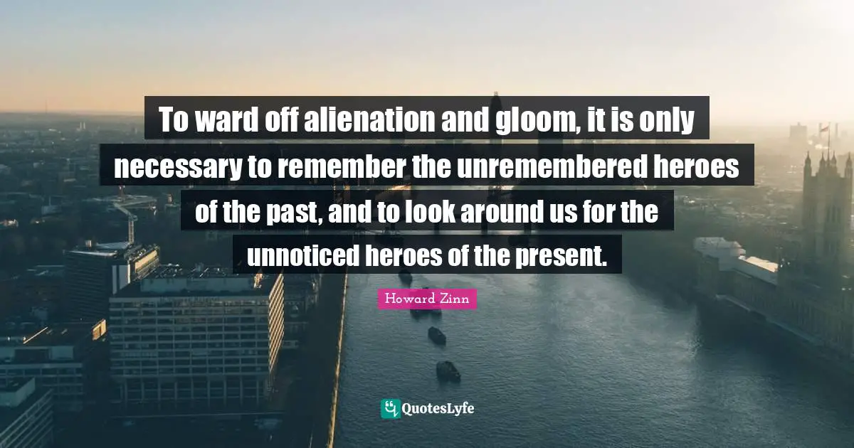 To ward off alienation and gloom, it is only necessary to remember the unremembered heroes of the past, and to look around us for the unnoticed heroes of the present.