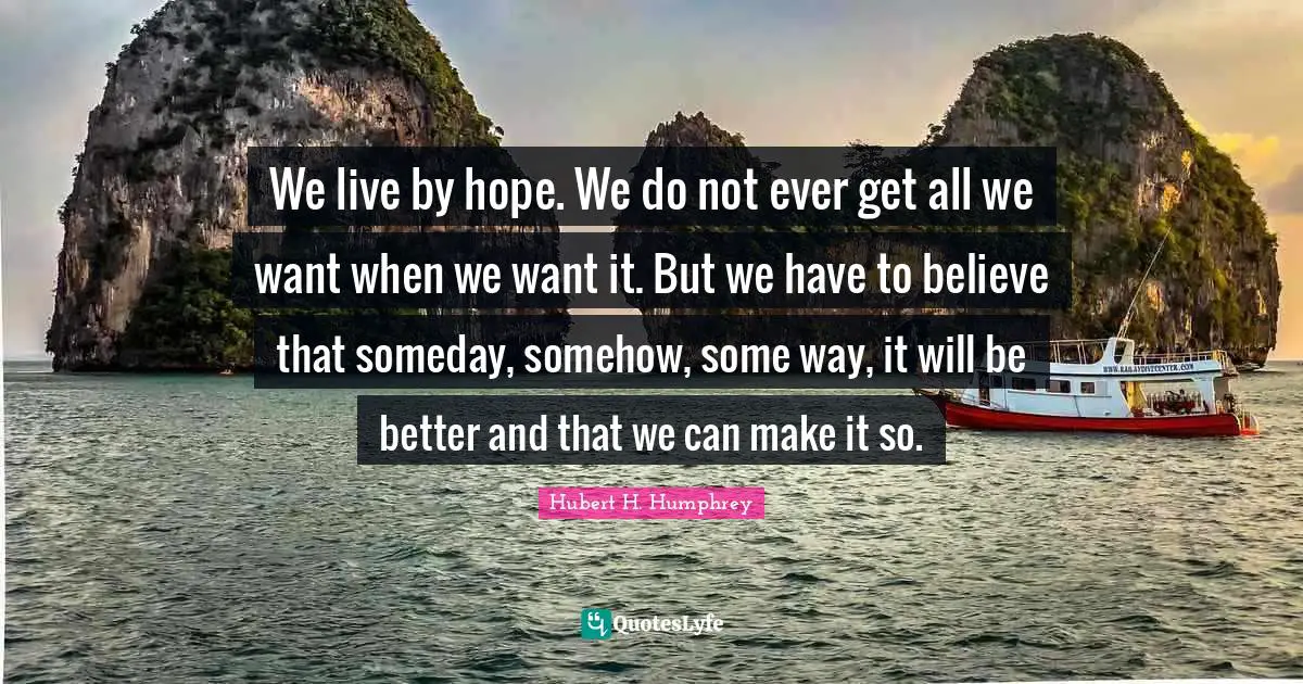 We live by hope. We do not ever get all we want when we want it. But we have to believe that someday, somehow, some way, it will be better and that we can make it so.