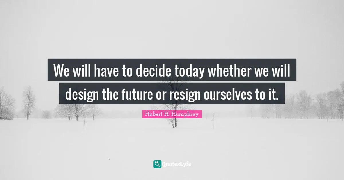 We will have to decide today whether we will design the future or resign ourselves to it.