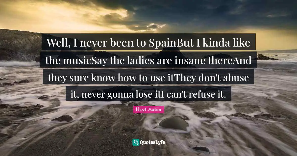 Well, I never been to SpainBut I kinda like the musicSay the ladies are insane thereAnd they sure know how to use itThey don't abuse it, never gonna lose itI can't refuse it.