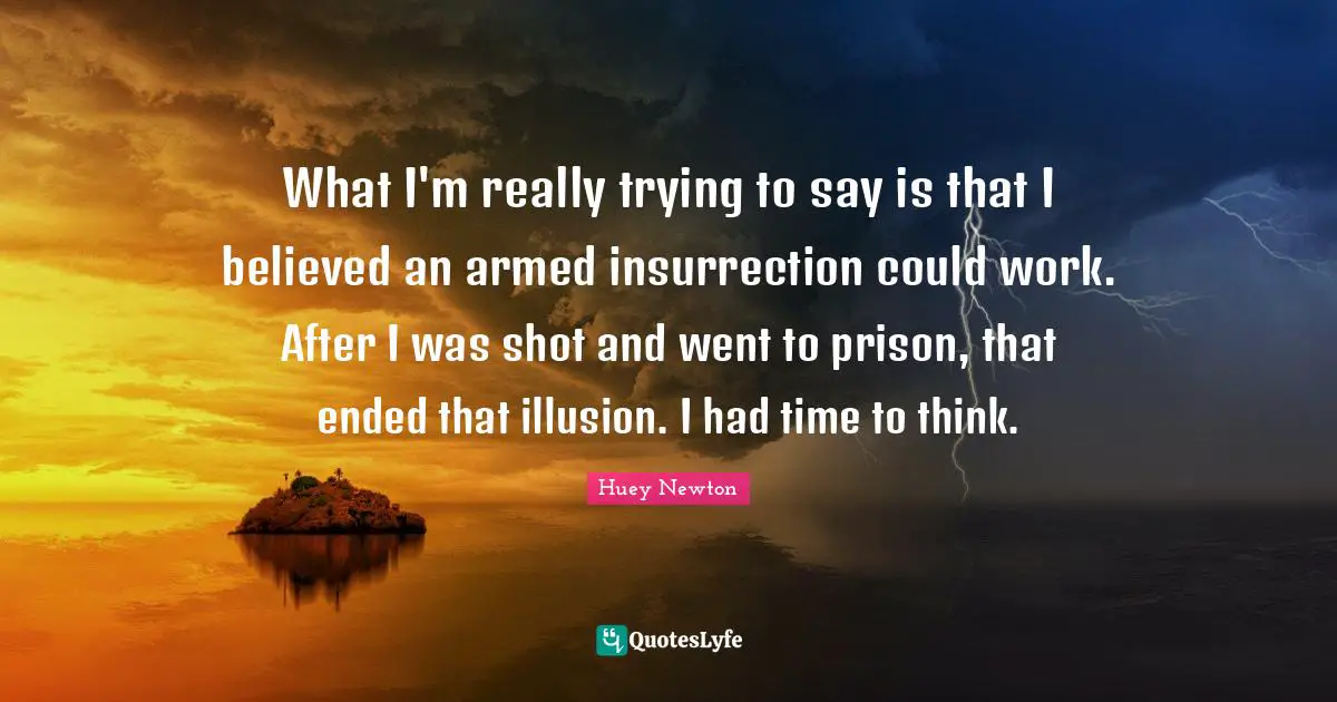 What I'm really trying to say is that I believed an armed insurrection could work. After I was shot and went to prison, that ended that illusion. I had time to think.