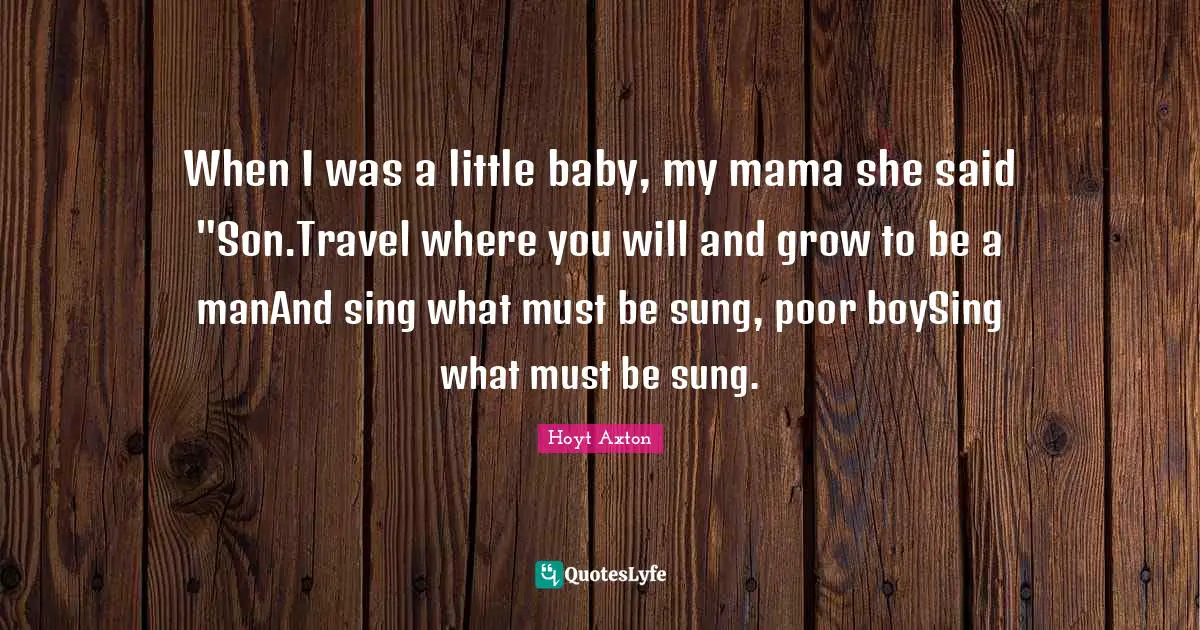 When I was a little baby, my mama she said "Son.Travel where you will and grow to be a manAnd sing what must be sung, poor boySing what must be sung.