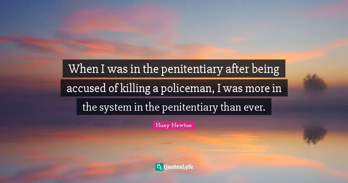 When I was in the penitentiary after being accused of killing a policeman, I was more in the system in the penitentiary than ever.