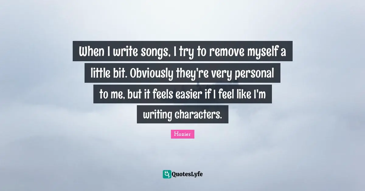 When I write songs, I try to remove myself a little bit. Obviously they're very personal to me, but it feels easier if I feel like I'm writing characters.