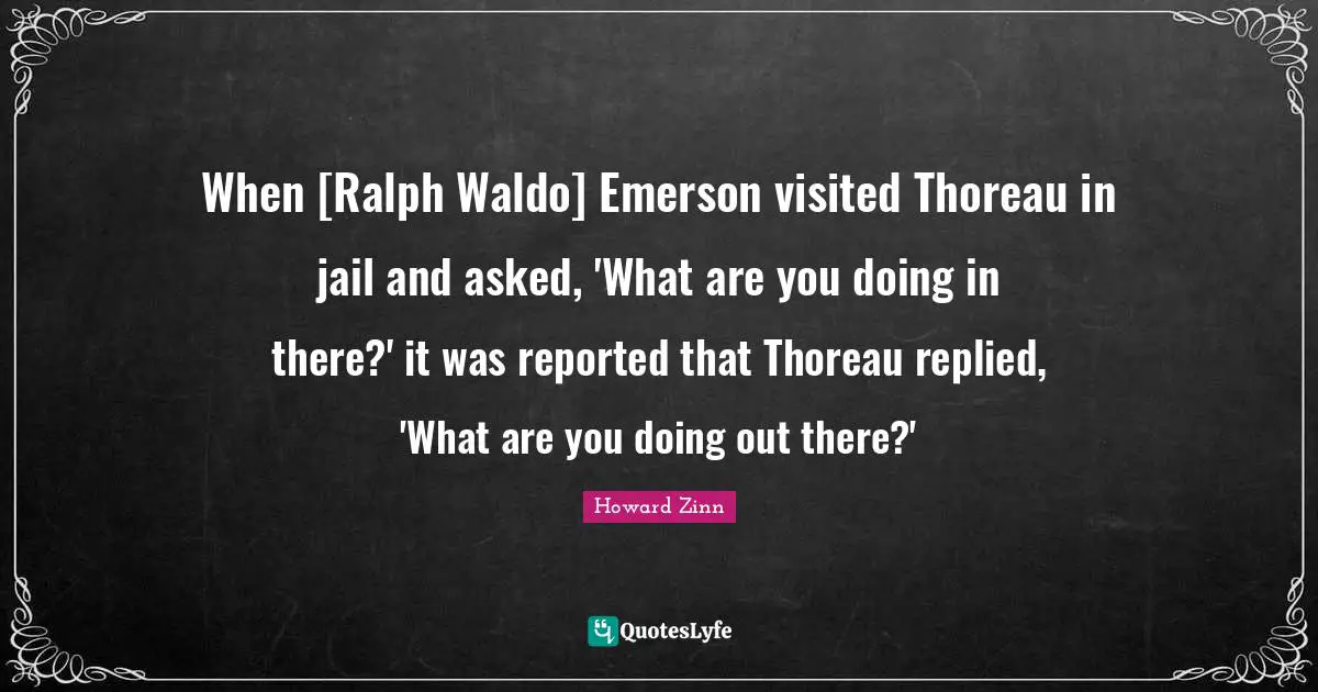 When [Ralph Waldo] Emerson visited Thoreau in jail and asked, 'What are you doing in there?' it was reported that Thoreau replied, 'What are you doing out there?'