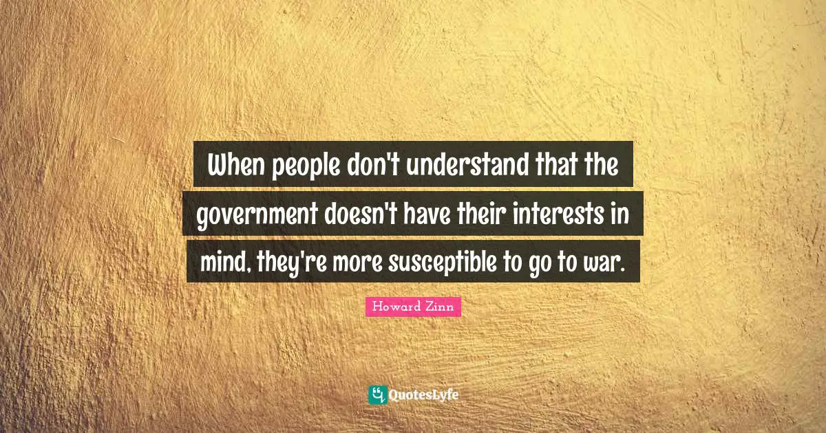 When people don't understand that the government doesn't have their interests in mind, they're more susceptible to go to war.