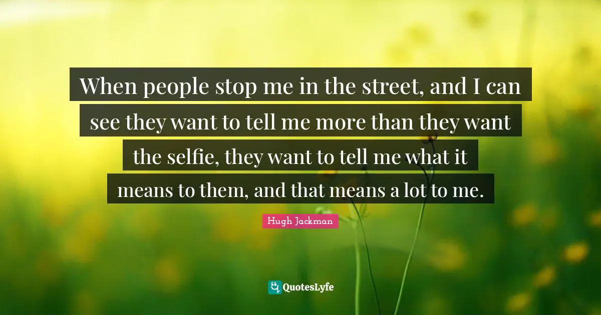 When people stop me in the street, and I can see they want to tell me more than they want the selfie, they want to tell me what it means to them, and that means a lot to me.