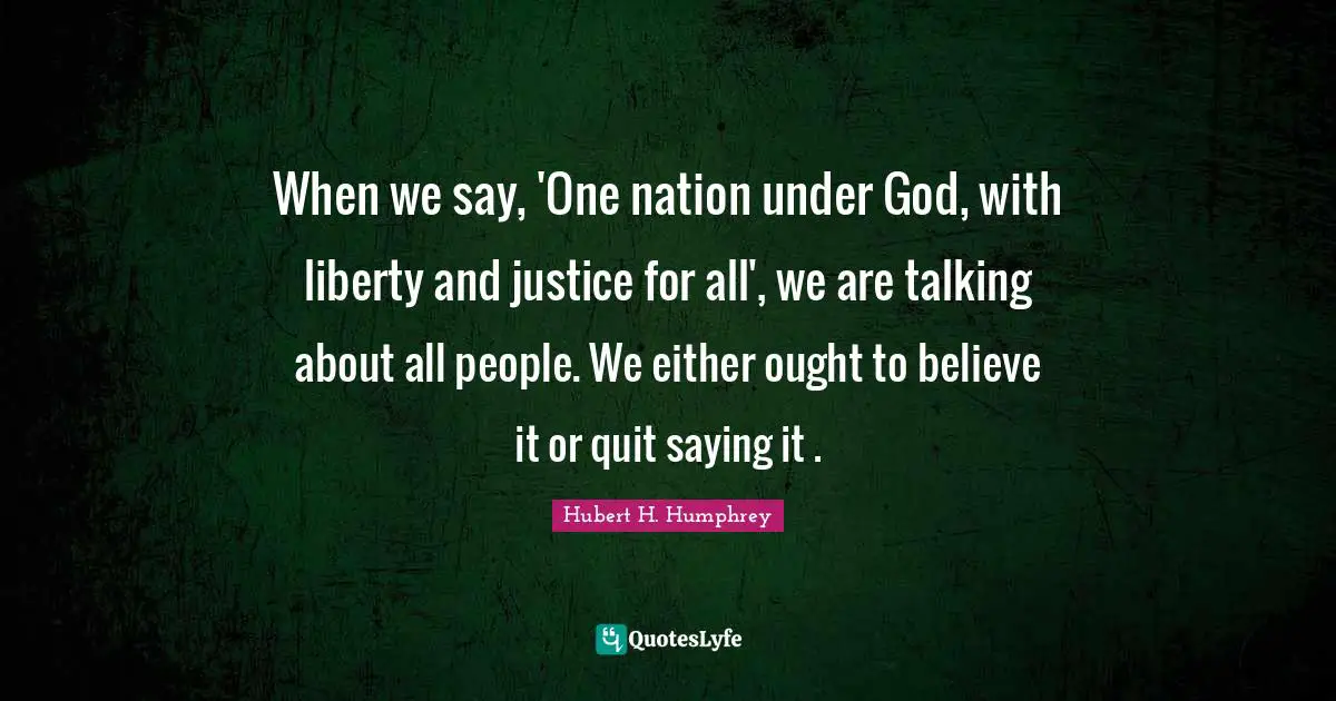 Hubert H. Humphrey Quotes: "When we say, 'One nation under God, with liberty and justice for all', we are talking about all people. We either ought to believe it or quit saying it ."
