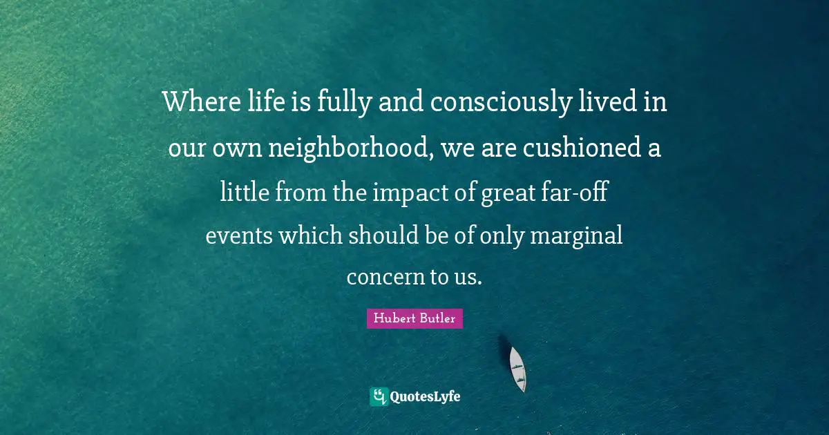 Where life is fully and consciously lived in our own neighborhood, we are cushioned a little from the impact of great far-off events which should be of only marginal concern to us.