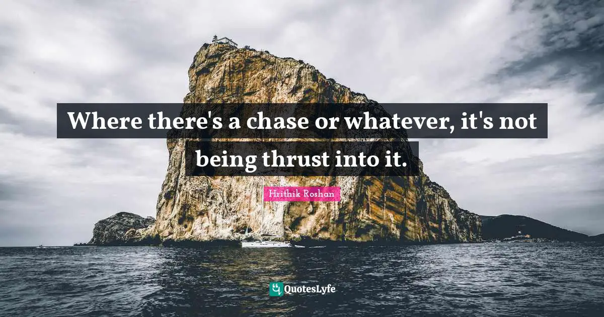 Where there's a chase or whatever, it's not being thrust into it.