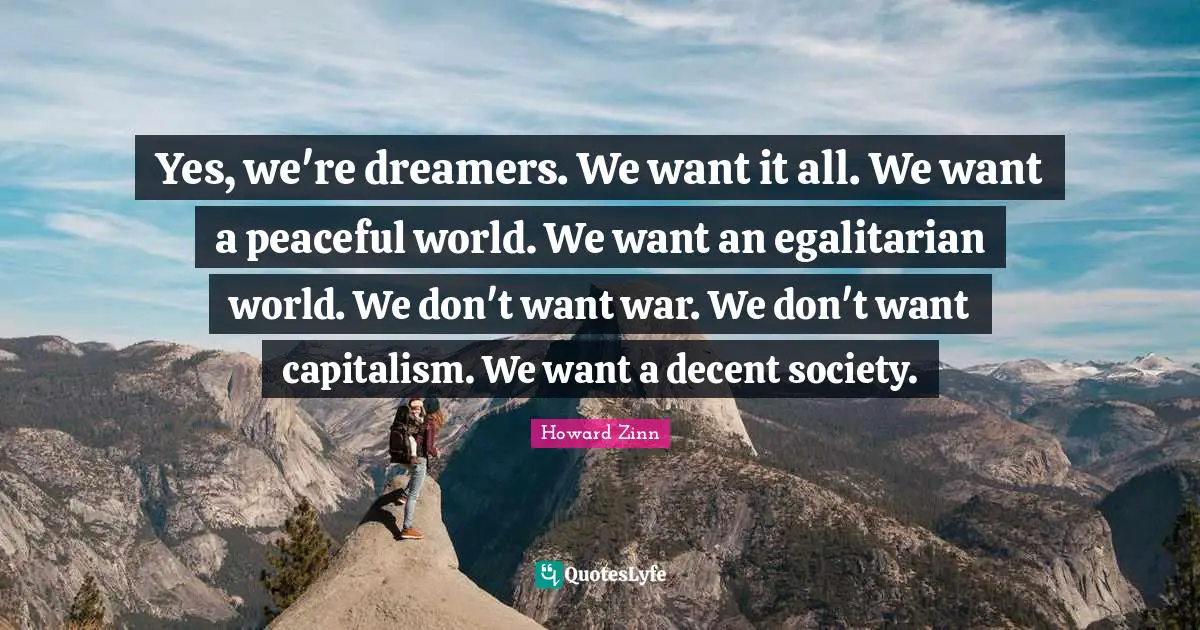 Yes, we're dreamers. We want it all. We want a peaceful world. We want an egalitarian world. We don't want war. We don't want capitalism. We want a decent society.